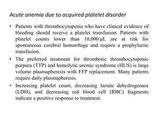 Acute anemia due to acquired platelet disorder
• Patients with thrombocytopenia who have clinical evidence of
bleeding should receive a platelet transfusion. Patients with
platelet counts lower than 10,000/μL are at risk for
spontaneous cerebral hemorrhage and require a prophylactic
transfusion.
• The preferred treatment for thrombotic thrombocytopenic
purpura (TTP) and hemolytic uremic syndrome (HUS) is large
volume plasmapheresis with FFP replacement. Many patients
require daily plasmapheresis.
• Increasing platelet count, decreasing lactate dehydrogenase
(LDH), and decreasing red blood cell (RBC) fragments
indicate a positive response to treatment.
 