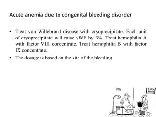 Acute anemia due to congenital bleeding disorder
• Treat von Willebrand disease with cryoprecipitate. Each unit
of cryoprecipitate will raise vWF by 3%. Treat hemophilia A
with factor VIII concentrate. Treat hemophilia B with factor
IX concentrate.
• The dosage is based on the site of the bleeding.
 