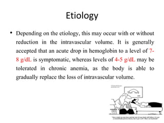 Etiology
• Depending on the etiology, this may occur with or without
reduction in the intravascular volume. It is generally
accepted that an acute drop in hemoglobin to a level of 7-
8 g/dL is symptomatic, whereas levels of 4-5 g/dL may be
tolerated in chronic anemia, as the body is able to
gradually replace the loss of intravascular volume.
 