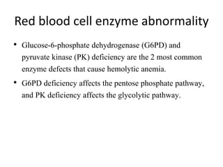 Red blood cell enzyme abnormality
• Glucose-6-phosphate dehydrogenase (G6PD) and
pyruvate kinase (PK) deficiency are the 2 most common
enzyme defects that cause hemolytic anemia.
• G6PD deficiency affects the pentose phosphate pathway,
and PK deficiency affects the glycolytic pathway.
 
