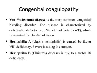 Congenital coagulopathy
• Von Willebrand disease is the most common congenital
bleeding disorder. The disease is characterized by
deficient or defective von Willebrand factor (vWF), which
is essential for platelet adhesion.
• Hemophilia A (classic hemophilia) is caused by factor
VIII deficiency. Severe bleeding is common.
• Hemophilia B (Christmas disease) is due to a factor IX
deficiency.
 