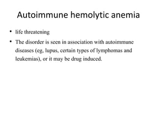 Autoimmune hemolytic anemia
• life threatening
• The disorder is seen in association with autoimmune
diseases (eg, lupus, certain types of lymphomas and
leukemias), or it may be drug induced.
 