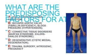 -A: AGE, ATHEROSCLEROSIS,
ANEURYSM;
-B: BICUSPID AORTIC VALVE
(FIBRILLIN DEFICIENCY), BLOOD
PRESSURE (HYPERTENSION);
-C: CONNECTIVE TISSUE DISORDERS
(MARFAN SYNDROME, EHLERS-
DANLOS SYNDROME);
-D: DEGENERATIVE (CYSTIC MEDIAL
DEGENERATION);
-E: TRAUMA, SURGERY, IATROGENIC,
PREGNANCY
WHAT ARE THE
PREDISPOSING
FACTORS FOR ATAD?
 