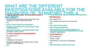 -TRANSOESOPHAGEAL ECHOCARDIOGRAPHY:
- 98% SENSITIVITY
- PROVIDES CLEAR IMAGES AND QUANTIFIES THE
DEGREE OF AORTIC REGURGITATION
- BUT:
- RESULTS ARE OPERATOR-DEPENDENT;
- PASSING TOE PROBE MAY CAUSE ANXIETY AND
HYPERTENSION;
- BLIND SPOT IN DISTAL ASCENDING AORTA AND
PROXIMAL AORTIC ARCH
-CT WITH CONTRAST ENHANCEMENT:
- 95% SENSITIVITY
- QUICK
- COMMONLY AVAILABLE
- CAN OBTAIN IMAGES OF PLEURA, NECK, HEAD
VESSELS, PERICARDIUM
- BUT:
- THE PATIENT IS AT RISK OF CONTRAST NEPHROPATHY
-MRI IMAGING:
- 99% SENSITIVITY
- BEST IMAGES AND DETAILS VISUALISED
- BUT:
- NOT ALWAYS AVAILABLE
- TIME CONSUMING METHOD
- CONTRAINDICATED IN HAEMODYNAMICALLY
UNSTABLE PATIENTS WITH IMPENDING RUPTURE,
CARDIAC TAMPONADE
-AORTOGRAPHY:
- 80% SENSITIVITY
- RARELY USED
- HISTORICALLY THE GOLD STANDARD
- BUT:
- MAY PRECIPITATE AORTIC RUPTURE
WHAT ARE THE DIFFERENT
INVESTIGATIONS AVAILABLE FOR THE
DIAGNOSIS OF STANFORD TYPE A
ATAD?
 