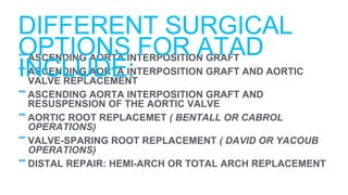 -ASCENDING AORTA INTERPOSITION GRAFT
-ASCENDING AORTA INTERPOSITION GRAFT AND AORTIC
VALVE REPLACEMENT
-ASCENDING AORTA INTERPOSITION GRAFT AND
RESUSPENSION OF THE AORTIC VALVE
-AORTIC ROOT REPLACEMET ( BENTALL OR CABROL
OPERATIONS)
-VALVE-SPARING ROOT REPLACEMENT ( DAVID OR YACOUB
OPERATIONS)
-DISTAL REPAIR: HEMI-ARCH OR TOTAL ARCH REPLACEMENT
DIFFERENT SURGICAL
OPTIONS FOR ATAD
INCLUDE:
 