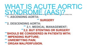 - MANAGEMENT OF PATIENTS WITH AAS SHOULD BE SIMILAR TO THOSE WITH ACUTE THORACIC AORTIC DISSECTION
-1. ASCENDING AORTA:
-SURGERY
-2. DESCENDING AORTA:
-2,1. MEDICAL MANAGEMENT;
-2,2. BUT STENTING OR SURGERY
-SHOULD BE CONSIDERED IN PATIENTS WITH:
-IMPENDING RUPTURE;
-UNREMITTING PAIN;
-ORGAN MALPERFUSION.
WHAT IS ACUTE AORTIC
SYNDROME (AAS)?
 