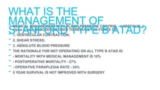 - MEDICAL MANAGEMENT WITH BLOOD PRESSURE CONTROL - LABETALOL (
alpha & beta BLOCKER) IS USED TO REDUCE THE FORCE OF:
- 1. VENTRICULAR CONTRACTION;
- 2. SHEAR STRESS;
- 3. ABSOLUTE BLOOD PRESSURE
- THE RATIONALE FOR NOT OPERATING ON ALL TYPE B ATAD IS:
- - MORTALITY WITH MEDICAL MANAGEMENT IS 10%
- - POSTOPERATIVE MORTALITY - 27%
- - OPERATIVE PARAPLEGIA RATE - 24%
- 5 YEAR SURVIVAL IS NOT IMPROVED WITH SURGERY
WHAT IS THE
MANAGEMENT OF
STANFORD TYPE B ATAD?
 