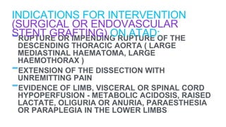 -RUPTURE OR IMPENDING RUPTURE OF THE
DESCENDING THORACIC AORTA ( LARGE
MEDIASTINAL HAEMATOMA, LARGE
HAEMOTHORAX )
-EXTENSION OF THE DISSECTION WITH
UNREMITTING PAIN
-EVIDENCE OF LIMB, VISCERAL OR SPINAL CORD
HYPOPERFUSION - METABOLIC ACIDOSIS, RAISED
LACTATE, OLIGURIA OR ANURIA, PARAESTHESIA
OR PARAPLEGIA IN THE LOWER LIMBS
INDICATIONS FOR INTERVENTION
(SURGICAL OR ENDOVASCULAR
STENT GRAFTING) ON ATAD:
 