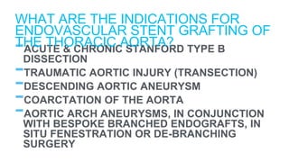 -ACUTE & CHRONIC STANFORD TYPE B
DISSECTION
-TRAUMATIC AORTIC INJURY (TRANSECTION)
-DESCENDING AORTIC ANEURYSM
-COARCTATION OF THE AORTA
-AORTIC ARCH ANEURYSMS, IN CONJUNCTION
WITH BESPOKE BRANCHED ENDOGRAFTS, IN
SITU FENESTRATION OR DE-BRANCHING
SURGERY
WHAT ARE THE INDICATIONS FOR
ENDOVASCULAR STENT GRAFTING OF
THE THORACIC AORTA?
 
