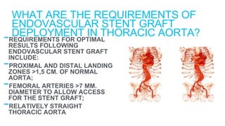 -REQUIREMENTS FOR OPTIMAL
RESULTS FOLLOWING
ENDOVASCULAR STENT GRAFT
INCLUDE:
-PROXIMAL AND DISTAL LANDING
ZONES >1,5 CM. OF NORMAL
AORTA;
-FEMORAL ARTERIES >7 MM.
DIAMETER TO ALLOW ACCESS
FOR THE STENT GRAFT;
-RELATIVELY STRAIGHT
THORACIC AORTA
WHAT ARE THE REQUIREMENTS OF
ENDOVASCULAR STENT GRAFT
DEPLOYMENT IN THORACIC AORTA?
 