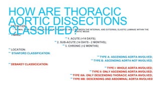-DEFINITION:
- INTIMAL TEAR RESULTING IN SLPLIT IN THE AORTIC WALL BETWEEN THE INTERNAL AND EXTERNAL ELASTIC LAMINAE WITHIN THE
AORTIC MEDIA
-TIMING:
-1. ACUTE (<14 DAYS);
-2. SUB-ACUTE (14 DAYS - 2 MONTHS);
-3. CHRONIC (>2 MONTHS)
-LOCATION:
-STANFORD CLASSIFICATION:
-TYPE A: ASCENDING AORTA INVOLVED;
-TYPE B: ASCENDING AORTA NOT INVOLVED.
-DEBAKEY CLASSICICATION:
-TYPE I: WHOLE AORTA INVOLVED;
-TYPE II: ONLY ASCENDING AORTA INVOLVED;
-TYPE IIIA: ONLY DESCENDING THORACIC AORTA INVOLVED;
-TYPE IIIB: DESCENDING AND ABDOMINAL AORTA INVOLVED
HOW ARE THORACIC
AORTIC DISSECTIONS
CLASSIFIED?
 