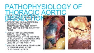 -ENTRY TEAR: POINT WHERE
BLOOD TRACKS THROUGH THE
INTIMA INTO THE MEDIA
-DISSECTION IS CLASSIFIED BY
THE EXTENT OF MEDIA
STRIPPING FROM THE ENTRY
TEAR TO THE DISTAL RE-ENTRY
POINT
-DISSECTION BEGINS WITH
INTIMAL TEAR AND IS
PROPAGATED BY THE INGRESS
OF BLOOD INTO THE MEDIA AND
SPIRALLING THROUGH THE
LENGHT OF THE AORTA
-MULTIPLE RE-ENTRY TEARS ARE
OFTEN PRESENT IN THE
DESCENDING AORTA
PATHOPHYSIOLOGY OF
THORACIC AORTIC
DISSECTION
 