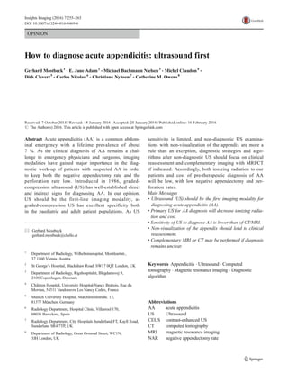 OPINION
How to diagnose acute appendicitis: ultrasound first
Gerhard Mostbeck1
& E. Jane Adam2
& Michael Bachmann Nielsen3
& Michel Claudon4
&
Dirk Clevert5
& Carlos Nicolau6
& Christiane Nyhsen7
& Catherine M. Owens8
Received: 7 October 2015 /Revised: 18 January 2016 /Accepted: 25 January 2016 /Published online: 16 February 2016
# The Author(s) 2016. This article is published with open access at Springerlink.com
Abstract Acute appendicitis (AA) is a common abdom-
inal emergency with a lifetime prevalence of about
7 %. As the clinical diagnosis of AA remains a chal-
lenge to emergency physicians and surgeons, imaging
modalities have gained major importance in the diag-
nostic work-up of patients with suspected AA in order
to keep both the negative appendectomy rate and the
perforation rate low. Introduced in 1986, graded-
compression ultrasound (US) has well-established direct
and indirect signs for diagnosing AA. In our opinion,
US should be the first-line imaging modality, as
graded-compression US has excellent specificity both
in the paediatric and adult patient populations. As US
sensitivity is limited, and non-diagnostic US examina-
tions with non-visualization of the appendix are more a
rule than an exception, diagnostic strategies and algo-
rithms after non-diagnostic US should focus on clinical
reassessment and complementary imaging with MRI/CT
if indicated. Accordingly, both ionizing radiation to our
patients and cost of pre-therapeutic diagnosis of AA
will be low, with low negative appendectomy and per-
foration rates.
Main Messages
• Ultrasound (US) should be the first imaging modality for
diagnosing acute appendicitis (AA).
• Primary US for AA diagnosis will decrease ionizing radia-
tion and cost.
• Sensitivity of US to diagnose AA is lower than of CT/MRI.
• Non-visualization of the appendix should lead to clinical
reassessment.
• Complementary MRI or CT may be performed if diagnosis
remains unclear.
Keywords Appendicitis . Ultrasound . Computed
tomography . Magnetic resonance imaging . Diagnostic
algorithm
Abbreviations
AA acute appendicitis
US Ultrasound
CEUS contrast-enhanced US
CT computed tomography
MRI magnetic resonance imaging
NAR negative appendectomy rate
* Gerhard Mostbeck
gerhard.mostbeck@chello.at
1
Department of Radiology, Wilhelminenspital, Montleartstr.,
37 1160 Vienna, Austria
2
St George’s Hospital, Blackshaw Road, SW17 0QT London, UK
3
Department of Radiology, Rigshospitalet, Blegdamsvej 9,
2100 Copenhagen, Denmark
4
Children Hospital, University Hospital-Nancy Brabois, Rue du
Morvan, 54511 Vandoeuvre Les Nancy Cedex, France
5
Munich University Hospital, Marchioninistraße. 15,
81377 München, Germany
6
Radiology Department, Hospital Clinic, Villarroel 170,
08036 Barcelona, Spain
7
Radiology Department, City Hospitals Sunderland FT, Kayll Road,
Sunderland SR4 7TP, UK
8
Department of Radiology, Great Ormond Street, WC1N,
3JH London, UK
Insights Imaging (2016) 7:255–263
DOI 10.1007/s13244-016-0469-6
 
