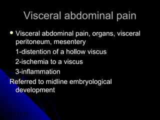03/11/14 18
Visceral abdominal painVisceral abdominal pain
 Visceral abdominal pain, organs, visceralVisceral abdominal pain, organs, visceral
peritoneum, mesenteryperitoneum, mesentery
1-distention of a hollow viscus1-distention of a hollow viscus
2-ischemia to a viscus2-ischemia to a viscus
3-inflammation3-inflammation
Referred to midline embryologicalReferred to midline embryological
developmentdevelopment
 