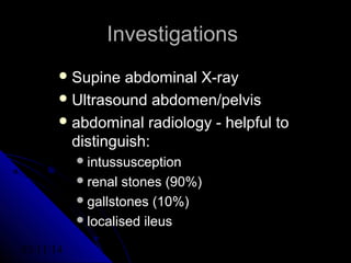 03/11/14 35
InvestigationsInvestigations
 Supine abdominal X-raySupine abdominal X-ray
 Ultrasound abdomen/pelvisUltrasound abdomen/pelvis
 abdominal radiology - helpful toabdominal radiology - helpful to
distinguish:distinguish:
intussusceptionintussusception
renal stones (90%)renal stones (90%)
gallstones (10%)gallstones (10%)
localised ileuslocalised ileus
 