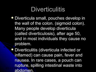 03/11/14 48
DiverticulitisDiverticulitis
 Diverticula small, pouches develop inDiverticula small, pouches develop in
the wall of the colon. (sigmoid colon).the wall of the colon. (sigmoid colon).
Many people develop diverticulaMany people develop diverticula
(called diverticulosis), after age 50,(called diverticulosis), after age 50,
and in most individuals they cause noand in most individuals they cause no
problem.problem.
 Diverticulitis (diverticula infected orDiverticulitis (diverticula infected or
inflamed) can cause pain, fever andinflamed) can cause pain, fever and
nausea. In rare cases, a pouch cannausea. In rare cases, a pouch can
rupture, spilling intestinal waste intorupture, spilling intestinal waste into
abdomen.
 