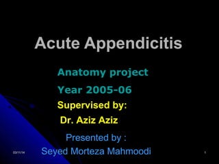 03/11/1403/11/14 11
Acute AppendicitisAcute Appendicitis
Presented by :Presented by :
Seyed Morteza MahmoodiSeyed Morteza Mahmoodi
Anatomy project
Year 2005-06
Supervised by:
Dr. Aziz Aziz
 