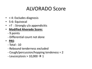 ALVORADO Score
• < 4: Excludes diagnosis
• 5-6: Equivocal
• >7 : Strongly s/o appendicitis
• Modified Alvorado Score:
- 9 points
- Differential count not done
• PAS:
- Total : 10
- Rebound tenderness excluded
- Cough/percussion/hopping tendeness = 2
- Leucocytosis > 10,000  1
 