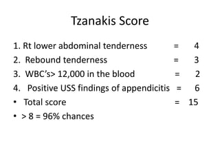 Tzanakis Score
1. Rt lower abdominal tenderness = 4
2. Rebound tenderness = 3
3. WBC’s> 12,000 in the blood = 2
4. Positive USS findings of appendicitis = 6
• Total score = 15
• > 8 = 96% chances
 
