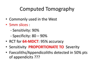 Computed Tomography
• Commonly used in the West
• 5mm slices :
- Sensitivity: 90%
- Specificity: 80 – 90%
• RCT for 64-MDCT: 95% accuracy
• Sensitivity PROPORTIONATE TO Severity
• Faecoliths/Appendicoliths detected in 50% pts
of appendicits ???
 