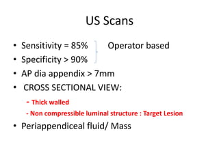 US Scans
• Sensitivity = 85% Operator based
• Specificity > 90%
• AP dia appendix > 7mm
• CROSS SECTIONAL VIEW:
- Thick walled
- Non compressible luminal structure : Target Lesion
• Periappendiceal fluid/ Mass
 