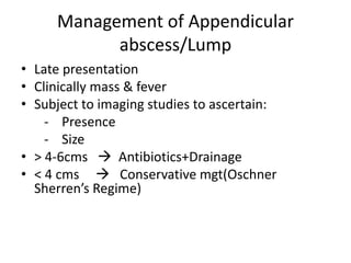 Management of Appendicular
abscess/Lump
• Late presentation
• Clinically mass & fever
• Subject to imaging studies to ascertain:
- Presence
- Size
• > 4-6cms  Antibiotics+Drainage
• < 4 cms  Conservative mgt(Oschner
Sherren’s Regime)
 