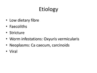Etiology
• Low dietary fibre
• Faecoliths
• Stricture
• Worm infestations: Oxyuris vermicularis
• Neoplasms: Ca caecum, carcinoids
• Viral
 