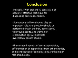 Conclusion
-Helical CT with oral and IV contrast is an
accurate, effective technique for
diagnosing acute appendicitis.
-Sonography will continue to play an
important role. And probably should be
performed first in children, adolescents,
thin young adults, and women of
reproductive age with possible
gynecologic causes of pain.
-The correct diagnosis of acute appendicitis,
differentiation of appendicitis from other entities,
and identification of complications are the major
role of radiology.
 