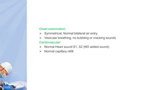 Chest examination:
 Symmetrical, Normal bilateral air entry,
 Vesicular breathing, no bubbling or cracking sounds
Cardiovascular:
 Normal Heart sound S1, S2 (NO added sound)
 Normal capillary refill
 