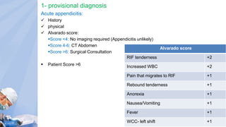 1- provisional diagnosis
Acute appendicitis:
 History
 physical
 Alvarado score:
Score <4: No imaging required (Appendicitis unlikely)
Score 4-6: CT Abdomen
Score >6: Surgical Consultation
 Patient Score >6
Alvarado score
RIF tenderness +2
Increased WBC +2
Pain that migrates to RIF +1
Rebound tenderness +1
Anorexia +1
Nausea/Vomiting +1
Fever +1
WCC- left shift +1
 