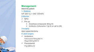 Management:
Admit the patient
1- Stabilize
IVF (D5 1L) + (NS 120ml/h)
2-Monitor
 NPO
 Pre op
 Anesthesia [omeprazole 40mg IV]
 Antibiotics [Cefuroxime 1.5g IV on call to OR]
3-surgery
open appendectomy
4- post surgery
 Antibiotics:
cefuroxime750mg BID IV,
flagyl 500mg BID IV
 Paracetamol
1g Q6hrs IV
 