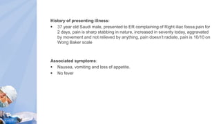 History of presenting illness:
 37 year old Saudi male, presented to ER complaining of Right iliac fossa pain for
2 days, pain is sharp stabbing in nature, increased in severity today, aggravated
by movement and not relieved by anything, pain doesn’t radiate, pain is 10/10 on
Wong Baker scale
Associated symptoms:
 Nausea, vomiting and loss of appetite.
 No fever
 