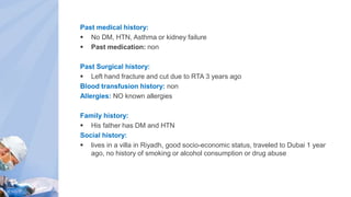Past medical history:
 No DM, HTN, Asthma or kidney failure
 Past medication: non
Past Surgical history:
 Left hand fracture and cut due to RTA 3 years ago
Blood transfusion history: non
Allergies: NO known allergies
Family history:
 His father has DM and HTN
Social history:
 lives in a villa in Riyadh, good socio-economic status, traveled to Dubai 1 year
ago, no history of smoking or alcohol consumption or drug abuse
 