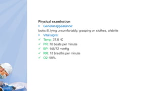 Physical examination
 General appearance:
looks ill, lying uncomfortably, grasping on clothes, afebrile
 Vital signs:
 Temp: 37.0 ᵒC
 PR: 70 beats per minute
 BP: 146/72 mmHg
 RR: 18 breaths per minute
 O2: 98%
 