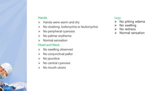Hands
 Hands were warm and dry
 No clubbing, koilonychia or leukonychia
 No peripheral cyanosis
 No palmar erythema
 Normal sensation
Head and Neck
 No swelling observed
 No conjunctival pallor
 No jaundice
 No central cyanosis
 No mouth ulcers
Legs
 No pitting edema
 No swelling
 No redness
 Normal sensation
 