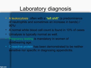 Laboratory diagnosis
• A leukocytosis, often with a “left shift” (a predominance
of neutrophils and sometimes an increase in bands) /
90%/
• A normal white blood cell count is found in 10% of cases
• Urinalysis is typically normal as well.
• Pregnancy testing is mandatory in women of
childbearing age.
• C-reactive protein has been demonstrated to be neither
sensitive nor specific in diagnosing appendicitis.
 