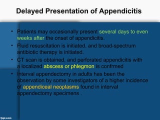 Delayed Presentation of Appendicitis
• Patients may occasionally present several days to even
weeks after the onset of appendicitis.
• Fluid resuscitation is initiated, and broad-spectrum
antibiotic therapy is initiated.
• CT scan is obtained, and perforated appendicitis with
a localized abscess or phlegmon is confrmed
• Interval appendectomy in adults has been the
observation by some investigators of a higher incidence
of appendiceal neoplasms found in interval
appendectomy specimens .
 