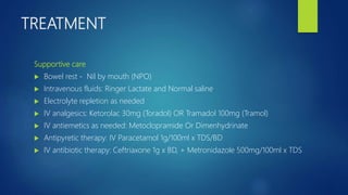 TREATMENT
Supportive care
 Bowel rest - Nil by mouth (NPO)
 Intravenous fluids: Ringer Lactate and Normal saline
 Electrolyte repletion as needed
 IV analgesics: Ketorolac 30mg (Toradol) OR Tramadol 100mg (Tramol)
 IV antiemetics as needed: Metoclopramide Or Dimenhydrinate
 Antipyretic therapy: IV Paracetamol 1g/100ml x TDS/BD
 IV antibiotic therapy: Ceftriaxone 1g x BD, + Metronidazole 500mg/100ml x TDS
 