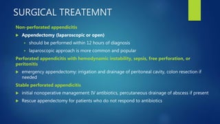SURGICAL TREATEMNT
Non-perforated appendicitis
 Appendectomy (laparoscopic or open)
 should be performed within 12 hours of diagnosis
 laparoscopic approach is more common and popular
Perforated appendicitis with hemodynamic instability, sepsis, free perforation, or
peritonitis
 emergency appendectomy: irrigation and drainage of peritoneal cavity, colon resection if
needed
Stable perforated appendicitis
 initial nonoperative management: IV antibiotics, percutaneous drainage of abscess if present
 Rescue appendectomy for patients who do not respond to antibiotics
 