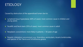 ETIOLOGY
Caused by obstruction of the appendiceal lumen due to:
 Lymphoid tissue hyperplasia; (60% of cases): most common cause in children and
young adults
 Fecalith; and fecal stasis (35% of cases): most common cause in adult
 Neoplasm; (uncommon): more likely in patients > 50 years of age
 Parasitic infestation (uncommon): e.g., Enterobius vermicularis, Ascaris lumbricoides,
and species of the Taenia and Schistosoma genera
 