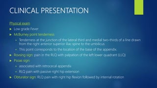 CLINICAL PRESENTATION
Physical exam
 Low grade Fever
 McBurney point tenderness
 Tenderness at the junction of the lateral third and medial two-thirds of a line drawn
from the right anterior superior iliac spine to the umbilicus
 This point corresponds to the location of the base of the appendix.
 Rovsing sign: pain in the RLQ with palpation of the left lower quadrant (LLQ)
 Psoas sign:
 associated with retrocecal appendix
 RLQ pain with passive right hip extension
 Obturator sign: RLQ pain with right hip flexion followed by internal rotation
 