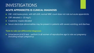 INVESTIGATIONS
 CBC: mild leukocytosis with left shift; normal WBC count does not rule out acute appendicitis
 CRP: elevated (> 10 mg/L)
 Creatinine: maybe elevated
 Serum electrolyte abnormalities may be present in patients with severe vomiting; and diarrhea
Tests to rule out differential diagnoses
 Urine/serum β-hCG test; : perform in all women of reproductive age to rule out pregnancy
(including ectopic pregnancy)
ACUTE APPENDICITIS IS CLINICAL DIAGNOSIS
 