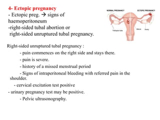 Right-sided unruptured tubal pregnancy :
- pain commences on the right side and stays there.
- pain is severe.
- history of a missed menstrual period
- Signs of intraperitoneal bleeding with referred pain in the
shoulder.
- cervical excitation test positive
- urinary pregnancy test may be positive.
- Pelvic ultrasonography.
4- Ectopic pregnancy
- Ectopic preg.  signs of
haemoperitoneum
-right-sided tubal abortion or
right-sided unruptured tubal pregnancy.
 