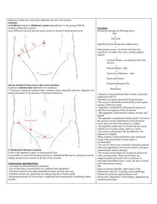 abdomen to detect any mass and to determine the site of the incision
Incisions
a) Gridiron Centred on McBurney's point perpendicular to line joining ASIS &
umbilicus.Difficult to extend,
more difficult to close & provides poorer access to the pelvis & peritoneal cavity
b)Lanz incision (Transverse or skin crease incision)
Centred on midclavicular 2cm below the umbilicus.
** Exposure is better & extension when needed is easier especially when the diagnosis is in
doubt, particularly in the presence of intestinal obstruction
C) Rutherford Morison's incision
Useful if the appendix is para- or retrocaecal & fixed
It is possible to convert the Gridiron incision to a Rutherford Morison by cutting the internal
oblique & transversus muscles in the line of the incision)
Laparoscopic appendisectomy
-3 cannulae are placed during the procedure.
-Two of them have a fixed position (ie, umbilical and suprapubic).
-The third is placed in the right periumbilical region position may vary.
-Umbilical incision for placement of a Hasson cannula or Veress needle
-Pneumoperitoneum (10-14 mm Hg) is established and maintained by insufflating carbon
dioxide.
Procedure
Incision go through the following layers
Skin
↓
Pad of fat
↓
Superficial fascia-Scarpa and campas fascia
↓
Subcutaneous tissue - an arterial twig from the
superficial circumflex iliac artery usually requires
ligation
↓
External oblique - cut along the line of the
incision
↓
Internal oblique - split
↓
Transverse Abdominis – split
↓
Fascia transvasalis
↓
Pre-peritoneal pad of fat
↓
Peritoneum
-Character of any peritoneal fluid is noted; if purulent,
collected for M/C/S.
-Retractors are gently placed into the peritoneum.
-The cecum is identified exteriorized by a moist gauze
sponge or Babcock clamp
- Appendix is identified by following the taenia coli
until their convergence at base of caecum.
-Mesoappendix is held between clamps, divided, and
ligated.
-The appendix is clamped proximally about 5 mm above
the cecum to avoid contamination of the peritoneal
cavity and is cut above the clamp by a scalpel.
-The appendix stump may be inverted into the cecum
with the use of a purse string suture or z-stitch
-The cecum is placed back into the abdomen. The
abdomen is irrigated.
When evidence of free perforation exists, peritoneal
lavage with several liters of warm saline is
recommended.
-The use of a drain is not commonly required in patients
with acute appendicitis, but obvious abscess with gross
contamination requires drainage.
-The wound closure begins by closing the peritoneum
with a running suture. Then, fascial layers are
reapproximated and closed with a continuous or
interrupted absorbable suture. Lastly, the skin is closed
with subcutaneous sutures.
NB.
Incase of normal appendix, other causes of the
differentials ruled out, including ovarian pathology,
Meckel diverticulum, sigmoid disease, and
cholecystitis. Regardless of the findings, appendectomy
should be performed.
 