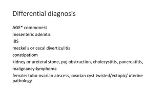 Differential diagnosis
AGE* commonest
mesenteric adenitis
IBS
meckel's or cecal diverticulitis
constipatiom
kidney or ureteral stone, puj obstruction, cholecystitis, pancreatitis,
malignancy-lymphoma
female: tubo-ovarian abscess, ovarian cyst twisted/ectopic/ uterine
pathology
 