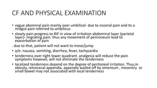 CF AND PHYSICAL EXAMINATION
• vague abominal pain mainly over umbilical- due to visceral pain and its a
midgut pain referred to umbilicus
• slowly pain progress to RIF in view of irritation abdominal layer (parietal
layer)- migrating pain. thus any movement of perironeum lead to
exacerbation of pain
. due to that, patient will not want to move/jump
• a/e: nausea, vomiting, diarrhea, fever, tachycardia
• tenderness over right lower quadrant. analgesia will reduce the pain
symptoms however, will not eliminate the tenderness
• localized tenderness depend on the degree of peritoneal irritation. Thus,in
obesity, retrocecal appendix, appendix walled off by omentum , mesentry or
small bowel may not associated with local tenderness
 
