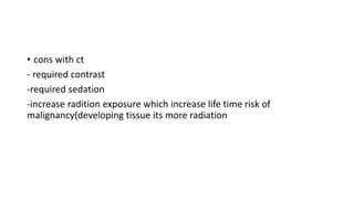 • cons with ct
- required contrast
-required sedation
-increase radition exposure which increase life time risk of
malignancy(developing tissue its more radiation
 