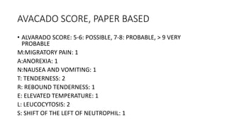 AVACADO SCORE, PAPER BASED
• ALVARADO SCORE: 5-6: POSSIBLE, 7-8: PROBABLE, > 9 VERY
PROBABLE
M:MIGRATORY PAIN: 1
A:ANOREXIA: 1
N:NAUSEA AND VOMITING: 1
T: TENDERNESS: 2
R: REBOUND TENDERNESS: 1
E: ELEVATED TEMPERATURE: 1
L: LEUCOCYTOSIS: 2
S: SHIFT OF THE LEFT OF NEUTROPHIL: 1
 