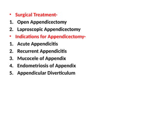 • Surgical Treatment-
1. Open Appendicectomy
2. Laproscopic Appendicectomy
• Indications for Appendicectomy-
1. Acute Appendicitis
2. Recurrent Appendicitis
3. Mucocele of Appendix
4. Endometriosis of Appendix
5. Appendicular Diverticulum
 
