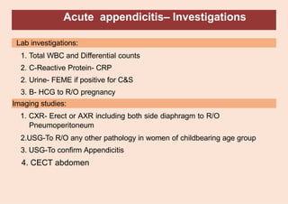 Acute appendicitis– Investigations
Lab investigations:
1. Total WBC and Differential counts
2. C-Reactive Protein- CRP
2. Urine- FEME if positive for C&S
3. B- HCG to R/O pregnancy
Imaging studies:
1. CXR- Erect or AXR including both side diaphragm to R/O
Pneumoperitoneum
2.USG-To R/O any other pathology in women of childbearing age group
3. USG-To confirm Appendicitis
4. CECT abdomen
 